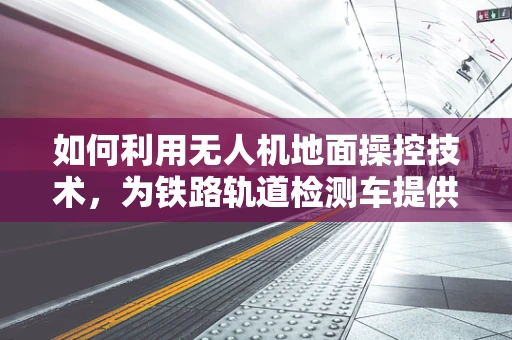 如何利用无人机地面操控技术，为铁路轨道检测车提供高效辅助？