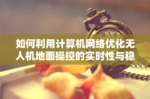 如何利用计算机网络优化无人机地面操控的实时性与稳定性？