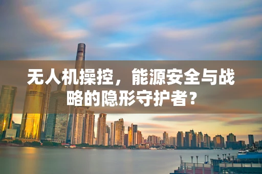 无人机操控，能源安全与战略的隐形守护者？