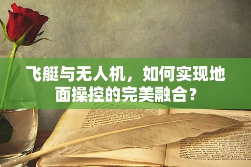 飞艇与无人机，如何实现地面操控的完美融合？
