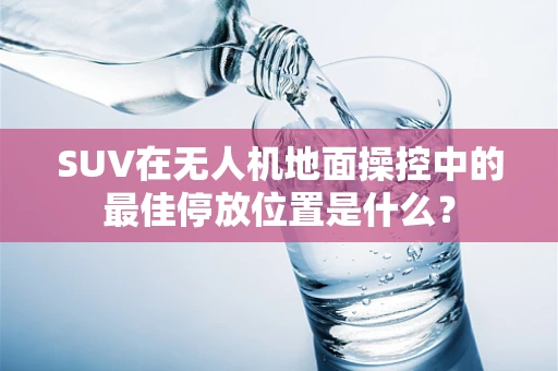 SUV在无人机地面操控中的最佳停放位置是什么？