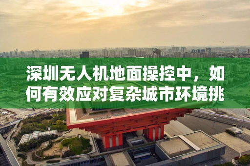深圳无人机地面操控中，如何有效应对复杂城市环境挑战？