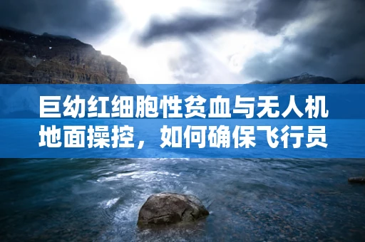 巨幼红细胞性贫血与无人机地面操控，如何确保飞行员健康？
