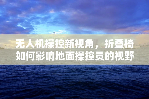 无人机操控新视角，折叠椅如何影响地面操控员的视野与舒适度？