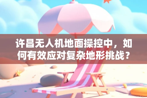 许昌无人机地面操控中，如何有效应对复杂地形挑战？
