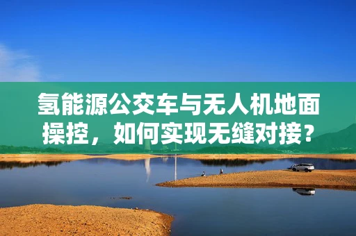 氢能源公交车与无人机地面操控，如何实现无缝对接？