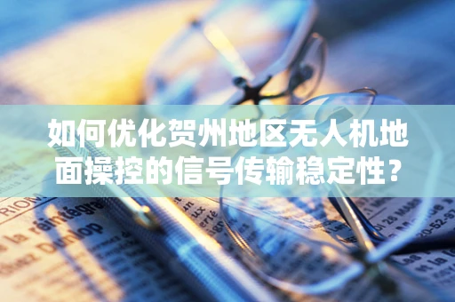 如何优化贺州地区无人机地面操控的信号传输稳定性？