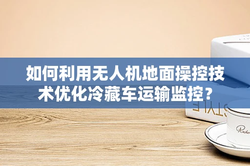 如何利用无人机地面操控技术优化冷藏车运输监控？