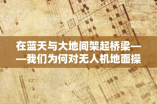 在蓝天与大地间架起桥梁——我们为何对无人机地面操控者心生敬佩？