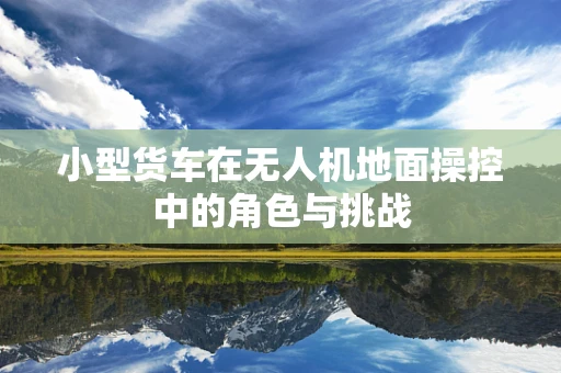 小型货车在无人机地面操控中的角色与挑战