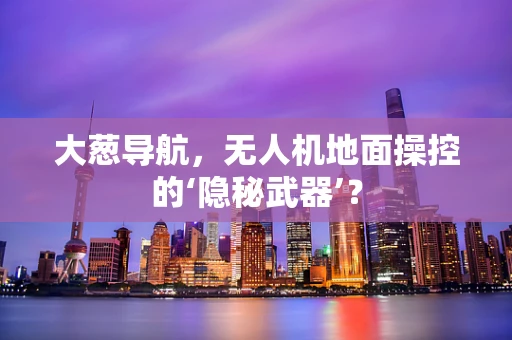 大葱导航，无人机地面操控的‘隐秘武器’？