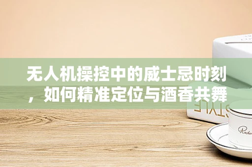 无人机操控中的威士忌时刻，如何精准定位与酒香共舞？