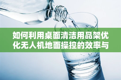 如何利用桌面清洁用品架优化无人机地面操控的效率与安全？