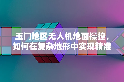 玉门地区无人机地面操控，如何在复杂地形中实现精准控制？