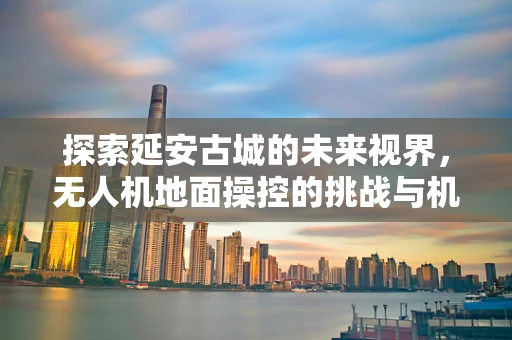 探索延安古城的未来视界，无人机地面操控的挑战与机遇