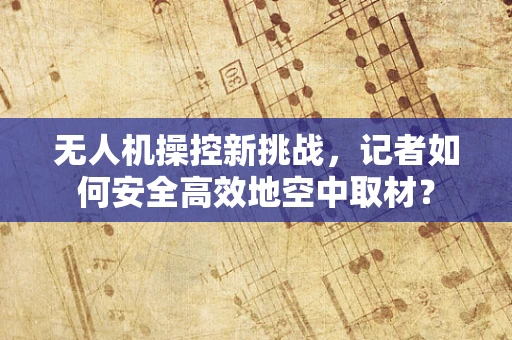 无人机操控新挑战，记者如何安全高效地空中取材？