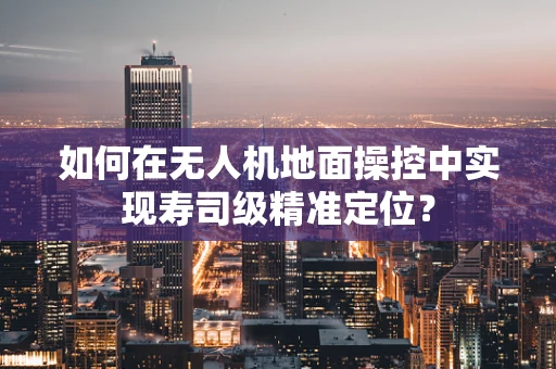 如何在无人机地面操控中实现寿司级精准定位？