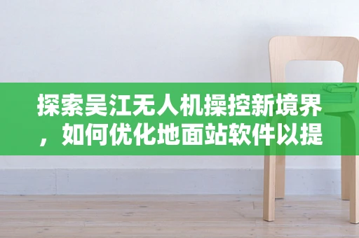 探索吴江无人机操控新境界，如何优化地面站软件以提升飞行任务效率？