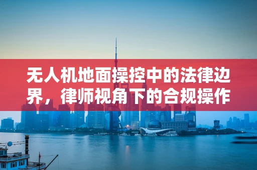 无人机地面操控中的法律边界，律师视角下的合规操作