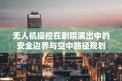 无人机操控在剧院演出中的安全边界与空中路径规划