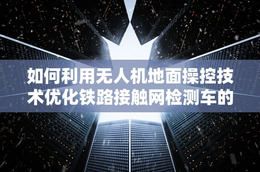 如何利用无人机地面操控技术优化铁路接触网检测车的作业效率？