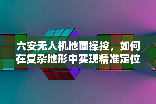 六安无人机地面操控，如何在复杂地形中实现精准定位？