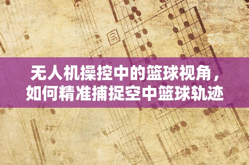 无人机操控中的篮球视角，如何精准捕捉空中篮球轨迹？