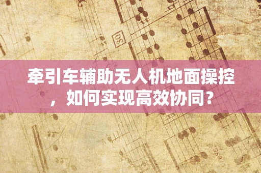 牵引车辅助无人机地面操控，如何实现高效协同？