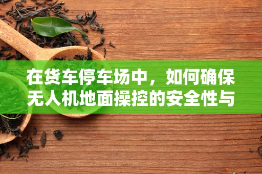 在货车停车场中，如何确保无人机地面操控的安全性与效率？
