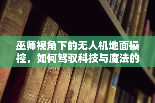 巫师视角下的无人机地面操控，如何驾驭科技与魔法的边界？