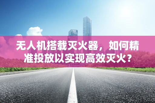 无人机搭载灭火器，如何精准投放以实现高效灭火？