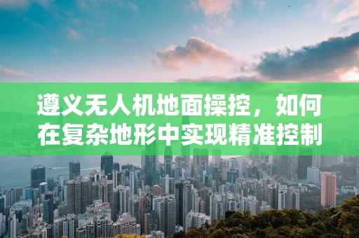 遵义无人机地面操控，如何在复杂地形中实现精准控制？