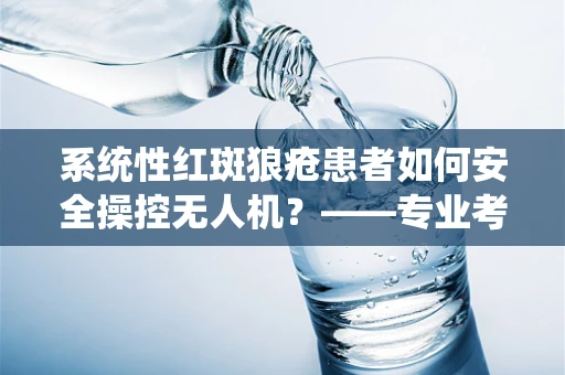 系统性红斑狼疮患者如何安全操控无人机？——专业考量与安全措施