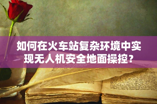 如何在火车站复杂环境中实现无人机安全地面操控？