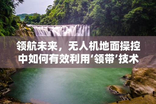 领航未来，无人机地面操控中如何有效利用‘领带’技术提升安全与效率？