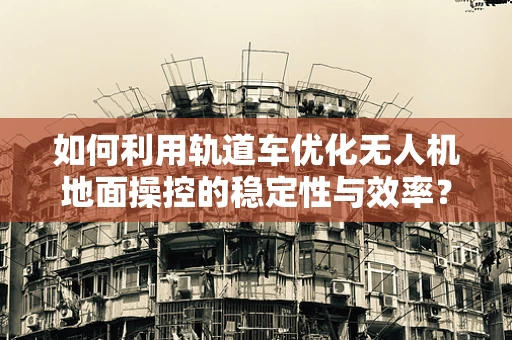 如何利用轨道车优化无人机地面操控的稳定性与效率？