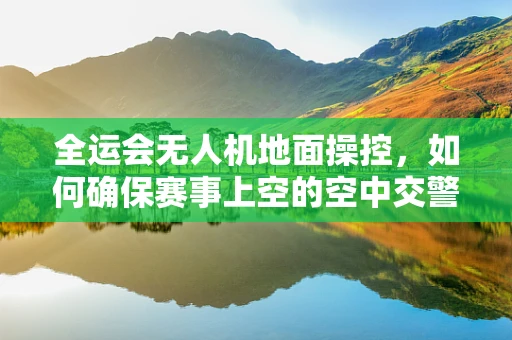 全运会无人机地面操控，如何确保赛事上空的空中交警精准无误？