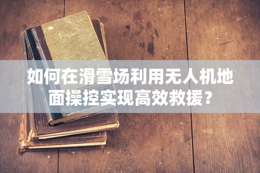如何在滑雪场利用无人机地面操控实现高效救援？