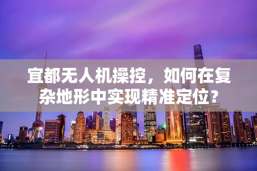 宜都无人机操控，如何在复杂地形中实现精准定位？