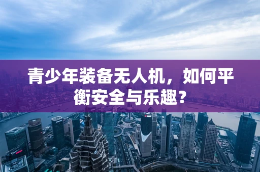 青少年装备无人机，如何平衡安全与乐趣？
