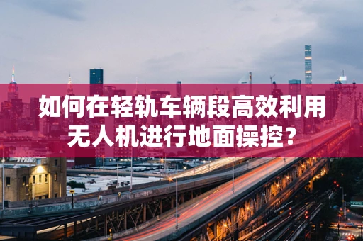 如何在轻轨车辆段高效利用无人机进行地面操控？