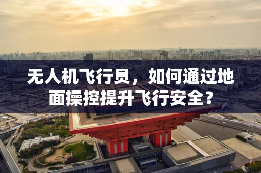 无人机飞行员，如何通过地面操控提升飞行安全？