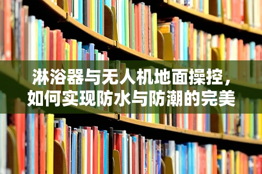 淋浴器与无人机地面操控，如何实现防水与防潮的完美结合？