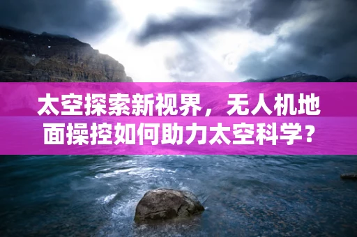太空探索新视界，无人机地面操控如何助力太空科学？