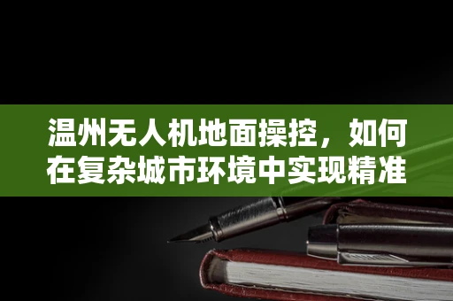 温州无人机地面操控，如何在复杂城市环境中实现精准定位？