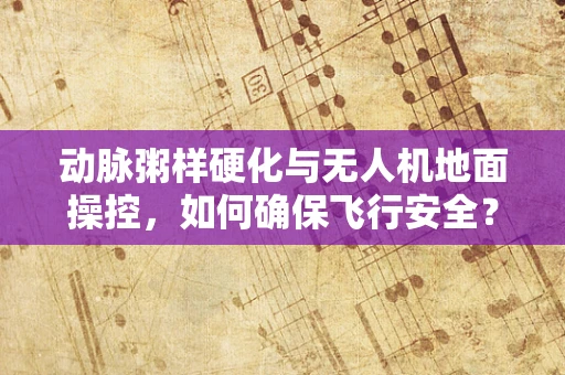 动脉粥样硬化与无人机地面操控，如何确保飞行安全？