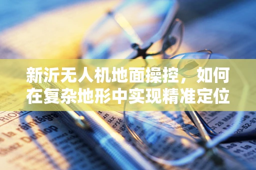 新沂无人机地面操控，如何在复杂地形中实现精准定位？