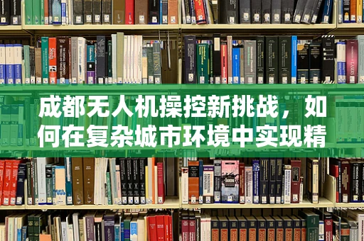 成都无人机操控新挑战，如何在复杂城市环境中实现精准地面控制？