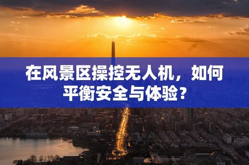 在风景区操控无人机，如何平衡安全与体验？