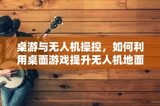 桌游与无人机操控，如何利用桌面游戏提升无人机地面操控的趣味性？